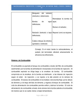 Página 109 de 119
“MANTENIMIENTO PREVENTIVO Y CORRECTIVO DE MOTOR MARCA TOYOTA MODELO
2L”
Manguera del radiador
obstruida o deteriorado.
Bomba de agua
defectuosa.
Radiador obstruido o tapa
defectuosa.
Culata o bloque de cilindros
agrietado o obstruido
Reemplazar la bomba de
agua.
Revisar el radiador.
Reparar como se requiere.
Consejo: Si el motor tiende la sobrecalentarse, el
quitado del termostato afectará adversamente la
eficiencia de enfriamiento.
Sistema de Combustible
El combustible es aspirado al tanque de combustible a través del filtro de combustible
(sedimenter) por la bomba de alimentación incorporada en la bomba de inyección. El
combustible aspirado se dirige luego a la envoltura de bomba. El combustible
comprimido en la envoltura de la bomba es distribuido a las toberas de inyección
según el orden de inyección, y se inyecta a la alta presión en la cámara de
combustible. El exceso de combustible en la envoltura de la bomba fluye por la válvula
de derrame y a lo largo del tubo de derrame, y regresa al tanque de combustible. El
ciclo de alimentación de combustible permite enfriar y lubricar la bomba. El ciclo de
alimentación de combustible a través de la cámara de la bomba calienta el combustible
de manera que no se vuelva denso a bajas temperaturas.
 