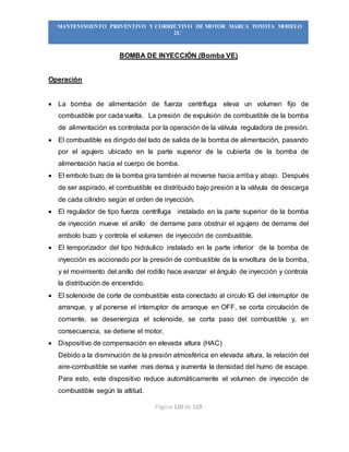 Página 110 de 119
“MANTENIMIENTO PREVENTIVO Y CORRECTIVO DE MOTOR MARCA TOYOTA MODELO
2L”
BOMBA DE INYECCIÓN (Bomba VE)
Operación
 La bomba de alimentación de fuerza centrífuga eleva un volumen fijo de
combustible por cada vuelta. La presión de expulsión de combustible de la bomba
de alimentación es controlada por la operación de la válvula reguladora de presión.
 El combustible es dirigido del lado de salida de la bomba de alimentación, pasando
por el agujero ubicado en la parte superior de la cubierta de la bomba de
alimentación hacia el cuerpo de bomba.
 El embolo buzo de la bomba gira también al moverse hacia arriba y abajo. Después
de ser aspirado, el combustible es distribuido bajo presión a la válvula de descarga
de cada cilindro según el orden de inyección.
 El regulador de tipo fuerza centrífuga instalado en la parte superior de la bomba
de inyección mueve el anillo de derrame para obstruir el agujero de derrame del
embolo buzo y controla el volumen de inyección de combustible.
 El temporizador del tipo hidráulico instalado en la parte inferior de la bomba de
inyección es accionado por la presión de combustible de la envoltura de la bomba,
y el movimiento del anillo del rodillo hace avanzar el ángulo de inyección y controla
la distribución de encendido.
 El solenoide de corte de combustible esta conectado al circulo IG del interruptor de
arranque, y al ponerse el interruptor de arranque en OFF, se corta circulación de
corriente, se desenergiza el solenoide, se corta paso del combustible y, en
consecuencia, se detiene el motor.
 Dispositivo de compensación en elevada altura (HAC)
Debido a la disminución de la presión atmosférica en elevada altura, la relación del
aire-combustible se vuelve mas densa y aumenta la densidad del humo de escape.
Para esto, este dispositivo reduce automáticamente el volumen de inyección de
combustible según la altitud.
 