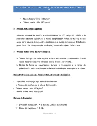 Página 112 de 119
“MANTENIMIENTO PREVENTIVO Y CORRECTIVO DE MOTOR MARCA TOYOTA MODELO
2L”
- Nueva tobera 130 a 160 kg/cm2
- Tobera usada 105 a 125 kg/cm2
2. Prueba de Escape o (goteo)
Mientras mantiene la presión aproximadamente de 10ª 20 kg/cm2 inferior a la
presión de abertura (ajustar por la manija del probador) revise por 10 seg. Si hay
goteo por el agujero de inyección o alrededor de la trueca de retención. Si la tobera
gotea dentro de 10seg reemplace o limpie y repare el conjunto de la tobera.
3. Prueba de la Forma de Pulverización
a. Tobera de inyección debe trepidar a cierta velocidad de bombeo entre 15 a 60
veces (tobera vieja) 30 a 60 veces (nueva tobera) por minuto.
b. Revise la forma de pulverización durante la trepidación si la forma de
pulverización es incorrecta durante la trepidación limpie o reemplace la tobera.
Datos De Pulverización De Presión De La Bomba De Inyección.
- Inyectores tipo espiga: tipo de tobera DN4PD57
 Presión de abertura de la tobera de inyección.
- Tobera nueva 130 a 160kg/cm2
- Tobera usada 105 a 125 kg/cm2
Bomba de Inyección
 Dirección de rotación.- A la derecha visto de lado mando.
 Orden de inyección.- 1-3-4-2.
 