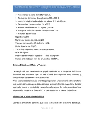Página 113 de 119
“MANTENIMIENTO PREVENTIVO Y CORRECTIVO DE MOTOR MARCA TOYOTA MODELO
2L”
 Variación de la altura de rodillo 0.02m.m.
 Resistencia del censor de aceleración 600 a 800 Ω
 Juego longitudinal del sujetador de volante 0.15 a 0.35m.m.
 Temperatura de combustible 20° a50°C.
 Presión de alimentación 0.2 kg/cm2 (20kPa)
 Voltaje de solenoide de corte de combustible 12 v.
 Volumen de inyección.
R por bomba 500
Numero de carrera de medición 200
Volumen de inyección CC de 9.32 a 10,32.
Limite de variación 0.5CC.
- Capacidad de presión en las cañerías de alta es:
80 a 300 kg/cm2
- Presión de la bomba de inyección 100 a 450 kg/cm2
- Carrera emboladas en mm. 0.7 a 1.5 esto a 800 RPM.
Sistema Eléctrico del Motor y Volumen
La energía eléctrica desempeña un papel importante en el campo de la industria
automotriz tan importante que sin ella hubiera sido imposible tanto adelanto y
comodidad en los vehículos de nuestros días.
Antes se empleaba la manivela (manilla) para poner en funcionamiento el motor ahora,
solo bastara con presionar un botón para que un motor eléctrico muy potente llamado
arrancador mueva el eje cigüeñal y se produce el arranque del motor; además se tiene
un generador de corriente (alternador) el cual abastece a la batería de corriente.
Inspeccione la Bujía Incandescencia
Usando un ohmiómetro conforme que existe continuidad entre el terminal de la bujía.
 