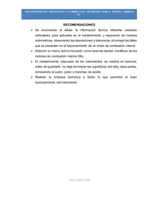 Página 118 de 119
“MANTENIMIENTO PREVENTIVO Y CORRECTIVO DE MOTOR MARCA TOYOTA MODELO
2L”
RECOMENDACIONES
 Se recomienda el utilizar la información técnica referente unidades
vehiculares para aplicarlas en el mantenimiento y reparación de motores
automotrices, observando las desviaciones y tolerancias al corregir las fallas
que se presentan en el funcionamiento de un motor de combustión interna.
 Elaborar un marco teórico tomando como base las teorías científicas de los
motores de combustión interna Otto.
 El mantenimiento adecuado de los instrumentos de medida es esencial,
antes de guardarlo, no deje de limpiar las superficies del reloj, otras partes,
removiendo el sudor, polvo y manchas de aceite.
 Realizar la limpieza periódica a fondo lo que permitirá el buen
funcionamiento del instrumento.
 