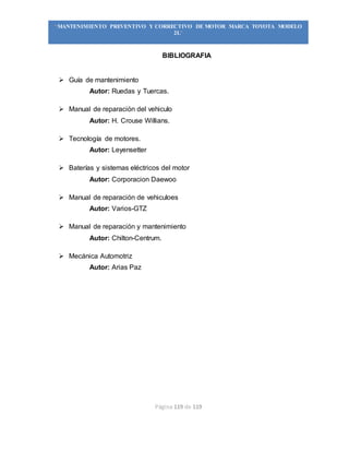 Página 119 de 119
“MANTENIMIENTO PREVENTIVO Y CORRECTIVO DE MOTOR MARCA TOYOTA MODELO
2L”
BIBLIOGRAFIA
 Guía de mantenimiento
Autor: Ruedas y Tuercas.
 Manual de reparación del vehiculo
Autor: H. Crouse Willians.
 Tecnología de motores.
Autor: Leyensetter
 Baterías y sistemas eléctricos del motor
Autor: Corporacion Daewoo
 Manual de reparación de vehiculoes
Autor: Varios-GTZ
 Manual de reparación y mantenimiento
Autor: Chilton-Centrum.
 Mecánica Automotriz
Autor: Arias Paz
 