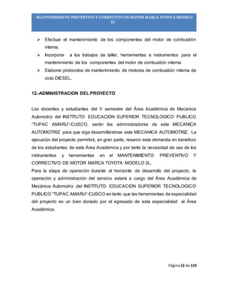 Página12 de 119
“MANTENIMIENTO PREVENTIVO Y CORRECTIVO DE MOTOR MARCA TOYOTA MODELO
2L”
 Efectuar el mantenimiento de los componentes del motor de combustión
interna.
 Incorporar a los trabajos de taller, herramientas e instrumentos para el
mantenimiento de los componentes del motor de combustión interna
 Elaborar protocolos de mantenimiento de motores de combustión interna de
ciclo DIESEL.
12.-ADMINISTRACION DEL PROYECTO
Los docentes y estudiantes del V semestre del Área Académica de Mecánica
Automotriz del INSTITUTO EDUCACION SUPERIOR TECNOLOGICO PUBLICO
“TUPAC AMARU”-CUSCO, serán los administradores de este MECANICA
AUTOMOTRIZ para que siga desarrollándose este MECANICA AUTOMOTRIZ. La
ejecución del proyecto permitirá, en gran parte, resarcir esta demanda en beneficio
de los estudiantes de esta Área Académica y por tanto la necesidad de uso de los
instrumentos y herramientas en el MANTENIMIENTO PREVENTIVO Y
CORRECTIVO DE MOTOR MARCA TOYOTA MODELO 2L.
Para la etapa de operación durante el horizonte de desarrollo del proyecto, la
operación y administración del servicio estará a cargo del Área Académica de
Mecánica Automotriz del INSTITUTO EDUCACION SUPERIOR TECNOLOGICO
PUBLICO “TUPAC AMARU”-CUSCO en tanto que las herramientas de especialidad
del proyecto es un bien donado por el egresado de esta especialidad al Área
Académica.
 