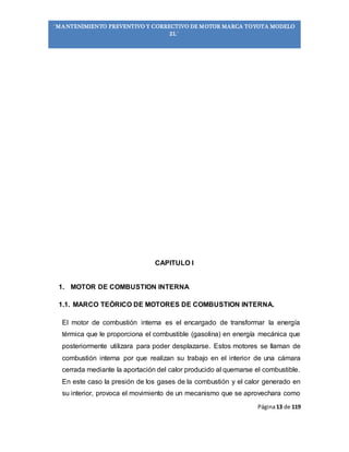 Página13 de 119
“MANTENIMIENTO PREVENTIVO Y CORRECTIVO DE MOTOR MARCA TOYOTA MODELO
2L”
CAPITULO I
1. MOTOR DE COMBUSTION INTERNA
1.1. MARCO TEÓRICO DE MOTORES DE COMBUSTION INTERNA.
El motor de combustión interna es el encargado de transformar la energía
térmica que le proporciona el combustible (gasolina) en energía mecánica que
posteriormente utilizara para poder desplazarse. Estos motores se llaman de
combustión interna por que realizan su trabajo en el interior de una cámara
cerrada mediante la aportación del calor producido al quemarse el combustible.
En este caso la presión de los gases de la combustión y el calor generado en
su interior, provoca el movimiento de un mecanismo que se aprovechara como
 
