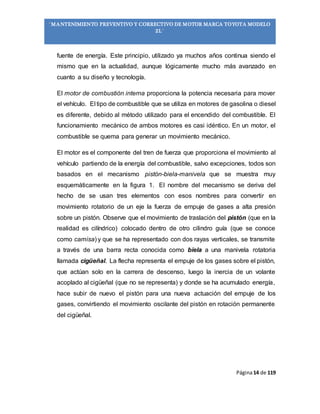 Página14 de 119
“MANTENIMIENTO PREVENTIVO Y CORRECTIVO DE MOTOR MARCA TOYOTA MODELO
2L”
fuente de energía. Este principio, utilizado ya muchos años continua siendo el
mismo que en la actualidad, aunque lógicamente mucho más avanzado en
cuanto a su diseño y tecnología.
El motor de combustión interna proporciona la potencia necesaria para mover
el vehículo. El tipo de combustible que se utiliza en motores de gasolina o diesel
es diferente, debido al método utilizado para el encendido del combustible. El
funcionamiento mecánico de ambos motores es casi idéntico. En un motor, el
combustible se quema para generar un movimiento mecánico.
El motor es el componente del tren de fuerza que proporciona el movimiento al
vehículo partiendo de la energía del combustible, salvo excepciones, todos son
basados en el mecanismo pistón-biela-manivela que se muestra muy
esquemáticamente en la figura 1. El nombre del mecanismo se deriva del
hecho de se usan tres elementos con esos nombres para convertir en
movimiento rotatorio de un eje la fuerza de empuje de gases a alta presión
sobre un pistón. Observe que el movimiento de traslación del pistón (que en la
realidad es cilíndrico) colocado dentro de otro cilindro guía (que se conoce
como camisa) y que se ha representado con dos rayas verticales, se transmite
a través de una barra recta conocida como biela a una manivela rotatoria
llamada cigüeñal. La flecha representa el empuje de los gases sobre el pistón,
que actúan solo en la carrera de descenso, luego la inercia de un volante
acoplado al cigüeñal (que no se representa) y donde se ha acumulado energía,
hace subir de nuevo el pistón para una nueva actuación del empuje de los
gases, convirtiendo el movimiento oscilante del pistón en rotación permanente
del cigüeñal.
 