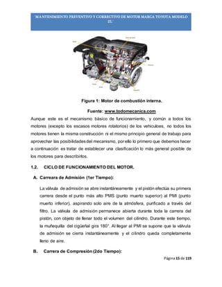 Página15 de 119
“MANTENIMIENTO PREVENTIVO Y CORRECTIVO DE MOTOR MARCA TOYOTA MODELO
2L”
Figura 1: Motor de combustión interna.
Fuente: www.todomecanica.com
Aunque este es el mecanismo básico de funcionamiento, y común a todos los
motores (excepto los escasos motores rotatorios) de los vehiculoes, no todos los
motores tienen la misma construcción ni el mismo principio general de trabajo para
aprovechar las posibilidadesdel mecanismo, por ello lo primero que debemos hacer
a continuación es tratar de establecer una clasificación lo más general posible de
los motores para describirlos.
1.2. CICLO DE FUNCIONAMIENTO DEL MOTOR.
A. Carreara de Admisión (1er Tiempo):
La válvula de admisión se abre instantáneamente y el pistón efectúa su primera
carrera desde el punto más alto PMS (punto muerto superior) al PMI (punto
muerto inferior), aspirando solo aire de la atmósfera, purificado a través del
filtro. La válvula de admisión permanece abierta durante toda la carrera del
pistón, con objeto de llenar todo el volumen del cilindro. Durante este tiempo,
la muñequilla del cigüeñal gira 180°. Al llegar al PMI se supone que la válvula
de admisión se cierra instantáneamente y el cilindro queda completamente
lleno de aire.
B. Carrera de Compresión (2do Tiempo):
 