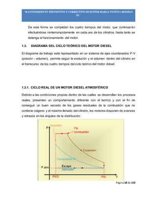 Página18 de 119
“MANTENIMIENTO PREVENTIVO Y CORRECTIVO DE MOTOR MARCA TOYOTA MODELO
2L”
De esta forma se completan los cuatro tiempos del motor, que continuarán
efectuándose ininterrumpidamente en cada uno de los cilindros, hasta tanto se
detenga el funcionamiento del motor.
1.3. DIAGRAMA DEL CICLO TEÓRICO DEL MOTOR DIESEL
El diagrama de trabajo está representado en un sistema de ejes coordenados P-V
(presión - volumen), permite seguir la evolución y el volumen dentro del cilindro en
el transcurso de los cuatro tiempos del ciclo teórico del motor diésel.
1.3.1. CICLO REAL DE UN MOTOR DIESEL ATMOSFÉRICO
Debido a las condiciones propias dentro de las cuáles se desarrollan los procesos
reales, presentan un comportamiento diferente con el teórico y con el fin de
conseguir un buen vaciado de los gases residuales de la combustión que no
contiene oxígeno y el máximo llenado del cilindro, los motores disponen de avances
y retrasos en los ángulos de la distribución.
 