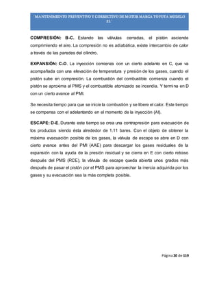 Página20 de 119
“MANTENIMIENTO PREVENTIVO Y CORRECTIVO DE MOTOR MARCA TOYOTA MODELO
2L”
COMPRESIÓN: B-C. Estando las válvulas cerradas, el pistón asciende
comprimiendo el aire. La compresión no es adiabática, existe intercambio de calor
a través de las paredes del cilindro.
EXPANSIÓN: C-D. La inyección comienza con un cierto adelanto en C, que va
acompañada con una elevación de temperatura y presión de los gases, cuando el
pistón sube en compresión. La combustión del combustible comienza cuando el
pistón se aproxima al PMS y el combustible atomizado se incendia. Y termina en D
con un cierto avance al PMI.
Se necesita tiempo para que se inicie la combustión y se libere el calor. Este tiempo
se compensa con el adelantando en el momento de la inyección (AI).
ESCAPE: D-E. Durante este tiempo se crea una contrapresión para evacuación de
los productos siendo ésta alrededor de 1.11 bares. Con el objeto de obtener la
máxima evacuación posible de los gases, la válvula de escape se abre en D con
cierto avance antes del PMI (AAE) para descargar los gases residuales de la
expansión con la ayuda de la presión residual y se cierra en E con cierto retraso
después del PMS (RCE), la válvula de escape queda abierta unos grados más
después de pasar el pistón por el PMS para aprovechar la inercia adquirida por los
gases y su evacuación sea la más completa posible.
 
