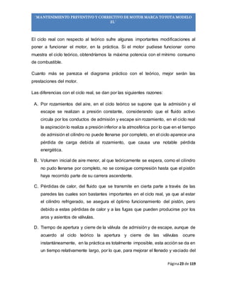 Página23 de 119
“MANTENIMIENTO PREVENTIVO Y CORRECTIVO DE MOTOR MARCA TOYOTA MODELO
2L”
El ciclo real con respecto al teórico sufre algunas importantes modificaciones al
poner a funcionar el motor, en la práctica. Si el motor pudiese funcionar como
muestra el ciclo teórico, obtendríamos la máxima potencia con el mínimo consumo
de combustible.
Cuanto más se parezca el diagrama práctico con el teórico, mejor serán las
prestaciones del motor.
Las diferencias con el ciclo real, se dan por las siguientes razones:
A. Por rozamientos del aire, en el ciclo teórico se supone que la admisión y el
escape se realizan a presión constante, considerando que el fluido activo
circula por los conductos de admisión y escape sin rozamiento, en el ciclo real
la aspiración lo realiza a presión inferior a la atmosférica por lo que en el tiempo
de admisión el cilindro no puede llenarse por completo, en el ciclo aparece una
pérdida de carga debida al rozamiento, que causa una notable pérdida
energética.
B. Volumen inicial de aire menor, al que teóricamente se espera, como el cilindro
no pudo llenarse por completo, no se consigue compresión hasta que el pistón
haya recorrido parte de su carrera ascendente.
C. Pérdidas de calor, del fluido que se transmite en cierta parte a través de las
paredes las cuales son bastantes importantes en el ciclo real, ya que al estar
el cilindro refrigerado, se asegura el óptimo funcionamiento del pistón, pero
debido a estas pérdidas de calor y a las fugas que pueden producirse por los
aros y asientos de válvulas.
D. Tiempo de apertura y cierre de la válvula de admisión y de escape, aunque de
acuerdo al ciclo teórico la apertura y cierre de las válvulas ocurre
instantáneamente, en la práctica es totalmente imposible, esta acción se da en
un tiempo relativamente largo, por lo que, para mejorar el llenado y vaciado del
 
