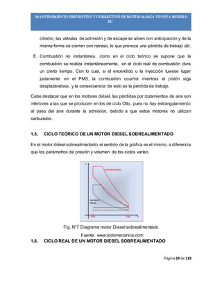 Página24 de 119
“MANTENIMIENTO PREVENTIVO Y CORRECTIVO DE MOTOR MARCA TOYOTA MODELO
2L”
cilindro, las válvulas de admisión y de escape se abren con anticipación y de la
misma forma se cierran con retraso, lo que provoca una pérdida de trabajo útil.
E. Combustión no instantánea, como en el ciclo teórico se supone que la
combustión se realiza instantáneamente, en el ciclo real de combustión dura
un cierto tiempo. Con lo cual, si el encendido o la inyección tuviese lugar
justamente en el PMS, la combustión ocurrirá mientras el pistón siga
desplazándose, y la consecuencia de esto es la pérdida de trabajo.
Cabe destacar que en los motores diésel, las pérdidas por rozamientos de aire son
inferiores a las que se producen en los de ciclo Otto, pues no hay estrangulamiento
al paso del aire durante la admisión, debido a que estos motores no utilizan
carburador.
1.5. CICLO TEÓRICO DE UN MOTOR DIESEL SOBREALIMENTADO
En el motor diésel sobrealimentado el sentido de la gráfica es el mismo, a diferencia
que los parámetros de presión y volumen de los ciclos varían.
Fig. N°7 Diagrama motor Diesel sobrealimentado
Fuente: www.todomecanica.com
1.6. CICLO REAL DE UN MOTOR DIESEL SOBREALIMENTADO
 