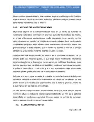 Página25 de 119
“MANTENIMIENTO PREVENTIVO Y CORRECTIVO DE MOTOR MARCA TOYOTA MODELO
2L”
El motor diésel sobrealimentado tiene menores ángulos en el AAA y en RCE debido
a que la entrada de aire en el cilindro es forzada y la inercia del gas en estos casos
tiene menos importancia para el llenado.
1.6.1. MOTIVOS PARA SOBREALIMENTAR
El principal objetivo de la sobrealimentación nace en un intento de aumentar el
rendimiento volumétrico del motor sin tener que aumentar la cilindrada del mismo,
en el cual el tiempo de aspiración que resulta demasiado breve, sumado con los
roces del aire en las paredes del múltiple de admisión, válvulas, filtros de aire y todo
componente que pueda llegar a involucrarse en el sistema de admisión, suman una
gran desventaja al motor debido a que el cilindro no alcanza el valor de la presión
atmosférica y la potencia motor no alcanza en valor esperado.
Considerando que el rendimiento volumétrico es el porcentaje de llenado de un
cilindro. Entre dos motores iguales, el que tenga mayor rendimiento volumétrico
genera más potencia al disponer de mayor número de moléculas de oxígeno, pues
permite quemar mayor cantidad de combustible y con lo que se consigue aumentar
la potencia desarrollada por el motor y a la vez se conserva mejor el ambiente
debido a que los gases productos de la combustión se reducen.
Así pues, solo se consigue aumentar la potencia, sin variar la cilindrada ni el régimen
del motor, mediante la colocación en el interior del cilindro de un volumen de aire
(motor diesel) o de mezcla (aire y combustible para el motor a gasolina), mayor de
la que ingresa en los motores atmosféricos.
La falta de aire, o mejor dicho su enrarecimiento, es tal que en un motor a tres mil
metros de altura se reduce la potencia aproximadamente un 40% de la potencia
desarrollada en condiciones normales. En esos casos no se trata de conseguir
mejores valores sino de conservar los nominales.
1.2. ELEMENTOS DEL MOTOR
 