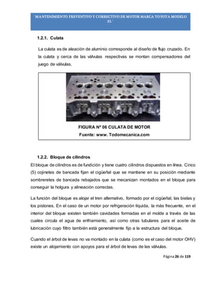 Página26 de 119
“MANTENIMIENTO PREVENTIVO Y CORRECTIVO DE MOTOR MARCA TOYOTA MODELO
2L”
1.2.1. Culata
La culata es de aleación de aluminio corresponde al diseño de flujo cruzado. En
la culata y cerca de las válvulas respectivas se montan compensadores del
juego de válvulas.
FIGURA Nº 06 CULATA DE MOTOR
Fuente: www. Todomecanica.com
1.2.2. Bloque de cilindros
El bloque de cilindros es de fundición y tiene cuatro cilindros dispuestos en línea. Cinco
(5) cojinetes de bancada fijan el cigüeñal que se mantiene en su posición mediante
sombreretes de bancada rebajados que se mecanizan montados en el bloque para
conseguir la holgura y alineación correctas.
La función del bloque es alojar el tren alternativo, formado por el cigüeñal, las bielas y
los pistones. En el caso de un motor por refrigeración líquida, la más frecuente, en el
interior del bloque existen también cavidades formadas en el molde a través de las
cuales circula el agua de enfriamiento, así como otras tubulares para el aceite de
lubricación cuyo filtro también está generalmente fijo a la estructura del bloque.
Cuando el árbol de levas no va montado en la culata (como es el caso del motor OHV)
existe un alojamiento con apoyos para el árbol de levas de las válvulas.
 