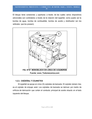 Página 27 de 119
“MANTENIMIENTO PREVENTIVO Y CORRECTIVO DE MOTOR MARCA TOYOTA MODELO
2L”
El bloque tiene conexiones y aperturas a través de las cuales varios dispositivos
adicionales son controlados a través de la rotación del cigüeñal, como puede ser la
bomba de agua, bomba de combustible, bomba de aceite y distribuidor (en los
vehículos que los poseen).
FIG. N°07 MONOBLOCK EN LÍNEA DE 4-CILINDROS
Fuente: www. Todomecanica.com
1.2.3. CIGÜEÑAL Y COJINETES
El cigüeñal se apoya en cinco (5) cojinetes de bancada. El cojinete número tres
es el cojinete de empuje axial. Los cojinetes de bancada se lubrican por medio de
orificios de lubricación que cortan el conducto principal de aceite situado en el lado
izquierdo del bloque.
 