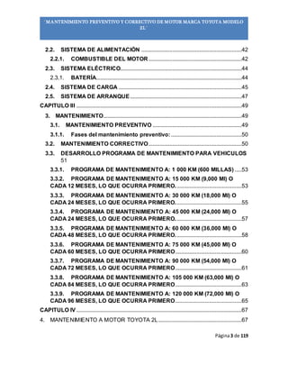 Página3 de 119
“MANTENIMIENTO PREVENTIVO Y CORRECTIVO DE MOTOR MARCA TOYOTA MODELO
2L”
2.2. SISTEMA DE ALIMENTACIÓN .......................................................................42
2.2.1. COMBUSTIBLE DEL MOTOR..................................................................42
2.3. SISTEMA ELÉCTRICO......................................................................................44
2.3.1. BATERÍA.......................................................................................................44
2.4. SISTEMA DE CARGA .......................................................................................45
2.5. SISTEMA DE ARRANQUE...............................................................................47
CAPITULO III .....................................................................................................................49
3. MANTENIMIENTO..................................................................................................49
3.1. MANTENIMIENTO PREVENTIVO ...............................................................49
3.1.1. Fases del mantenimiento preventivo:..................................................50
3.2. MANTENIMIENTO CORRECTIVO..................................................................50
3.3. DESARROLLO PROGRAMA DE MANTENIMIENTO PARA VEHICULOS
51
3.3.1. PROGRAMA DE MANTENIMIENTO A: 1 000 KM (600 MILLAS) .....53
3.3.2. PROGRAMA DE MANTENIMIENTO A: 15 000 KM (9,000 MI) O
CADA 12 MESES, LO QUE OCURRA PRIMERO...............................................53
3.3.3. PROGRAMA DE MANTENIMIENTO A: 30 000 KM (18,000 MI) O
CADA 24 MESES, LO QUE OCURRA PRIMERO...............................................55
3.3.4. PROGRAMA DE MANTENIMIENTO A: 45 000 KM (24,000 MI) O
CADA 24 MESES, LO QUE OCURRA PRIMERO...............................................57
3.3.5. PROGRAMA DE MANTENIMIENTO A: 60 000 KM (36,000 MI) O
CADA 48 MESES, LO QUE OCURRA PRIMERO...............................................58
3.3.6. PROGRAMA DE MANTENIMIENTO A: 75 000 KM (45,000 MI) O
CADA 60 MESES, LO QUE OCURRA PRIMERO...............................................60
3.3.7. PROGRAMA DE MANTENIMIENTO A: 90 000 KM (54,000 MI) O
CADA 72 MESES, LO QUE OCURRA PRIMERO...............................................61
3.3.8. PROGRAMA DE MANTENIMIENTO A: 105 000 KM (63,000 MI) O
CADA 84 MESES, LO QUE OCURRA PRIMERO...............................................63
3.3.9. PROGRAMA DE MANTENIMIENTO A: 120 000 KM (72,000 MI) O
CADA 96 MESES, LO QUE OCURRA PRIMERO...............................................65
CAPITULO IV .....................................................................................................................67
4. MANTENIMIENTO A MOTOR TOYOTA 2L...........................................................67
 