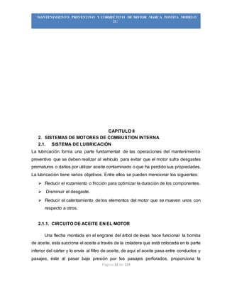 Página 32 de 119
“MANTENIMIENTO PREVENTIVO Y CORRECTIVO DE MOTOR MARCA TOYOTA MODELO
2L”
CAPITULO II
2. SISTEMAS DE MOTORES DE COMBUSTION INTERNA
2.1. SISTEMA DE LUBRICACIÓN
La lubricación forma una parte fundamental de las operaciones del mantenimiento
preventivo que se deben realizar al vehículo para evitar que el motor sufra desgastes
prematuros o daños por utilizar aceite contaminado o que ha perdido sus propiedades.
La lubricación tiene varios objetivos. Entre ellos se pueden mencionar los siguientes:
 Reducir el rozamiento o fricción para optimizar la duración de los componentes.
 Disminuir el desgaste.
 Reducir el calentamiento de los elementos del motor que se mueven unos con
respecto a otros.
2.1.1. CIRCUITO DE ACEITE EN EL MOTOR
Una flecha montada en el engrane del árbol de levas hace funcionar la bomba
de aceite, esta succiona el aceite a través de la coladera que está colocada en la parte
inferior del cárter y lo envía al filtro de aceite, de aquí el aceite pasa entre conductos y
pasajes, éste al pasar bajo presión por los pasajes perforados, proporciona la
 