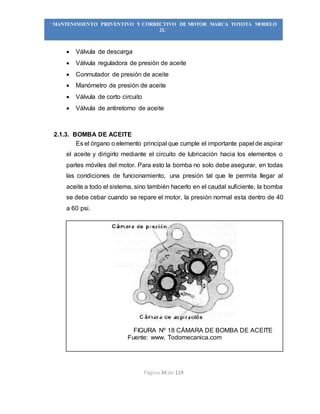 Página 34 de 119
“MANTENIMIENTO PREVENTIVO Y CORRECTIVO DE MOTOR MARCA TOYOTA MODELO
2L”
 Válvula de descarga
 Válvula reguladora de presión de aceite
 Conmutador de presión de aceite
 Manómetro de presión de aceite
 Válvula de corto circuito
 Válvula de antiretorno de aceite
2.1.3. BOMBA DE ACEITE
Es el órgano o elemento principal que cumple el importante papel de aspirar
el aceite y dirigirlo mediante el circuito de lubricación hacia los elementos o
partes móviles del motor. Para esto la bomba no solo debe asegurar, en todas
las condiciones de funcionamiento, una presión tal que le permita llegar al
aceite a todo el sistema, sino también hacerlo en el caudal suficiente, la bomba
se debe cebar cuando se repare el motor, la presión normal esta dentro de 40
a 60 psi.
FIGURA Nº 18 CÁMARA DE BOMBA DE ACEITE
Fuente: www. Todomecanica.com
 