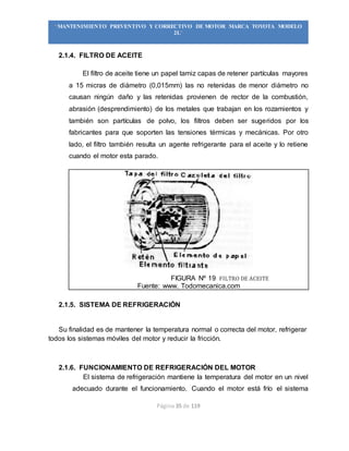 Página 35 de 119
“MANTENIMIENTO PREVENTIVO Y CORRECTIVO DE MOTOR MARCA TOYOTA MODELO
2L”
2.1.4. FILTRO DE ACEITE
El filtro de aceite tiene un papel tamiz capas de retener partículas mayores
a 15 micras de diámetro (0,015mm) las no retenidas de menor diámetro no
causan ningún daño y las retenidas provienen de rector de la combustión,
abrasión (desprendimiento) de los metales que trabajan en los rozamientos y
también son partículas de polvo, los filtros deben ser sugeridos por los
fabricantes para que soporten las tensiones térmicas y mecánicas. Por otro
lado, el filtro también resulta un agente refrigerante para el aceite y lo retiene
cuando el motor esta parado.
FIGURA Nº 19 FILTRO DE ACEITE
Fuente: www. Todomecanica.com
2.1.5. SISTEMA DE REFRIGERACIÓN
Su finalidad es de mantener la temperatura normal o correcta del motor, refrigerar
todos los sistemas móviles del motor y reducir la fricción.
2.1.6. FUNCIONAMIENTO DE REFRIGERACIÓN DEL MOTOR
El sistema de refrigeración mantiene la temperatura del motor en un nivel
adecuado durante el funcionamiento. Cuando el motor está frío el sistema
 