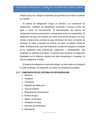 Página 36 de 119
“MANTENIMIENTO PREVENTIVO Y CORRECTIVO DE MOTOR MARCA TOYOTA MODELO
2L”
refrigera poco o no refrigera en absoluto para permitir que el motor se caliente
con rapidez
El sistema de refrigeración incluye un radiador y un subsistema de
recuperación, ventilador de refrigeración, termostato y carcasa, bomba del
agua y correa de accionamiento. El funcionamiento del sistema de
refrigeración requiere que funcionen correctamente todos los componentes. El
refrigerante se aspira del radiador por medio de la bomba del agua y se hace
circular a través de las camisas de agua del bloque del motor, el colector de
admisión, la culata y después se conduce de nuevo al radiador donde se
enfría. El sistema envía parte del refrigerante a través de manguitos a! radiador
de la calefacción para proporcionar calefacción y desempañado. Hay
conectado un depósito acumulador al radiador para recuperar el refrigerante
desplazado por la dilatación debida a las altas temperaturas y mantener un
nivel de refrigerante correcto.
El sistema de refrigeración para este vehículo no tiene tapón en el radiador
ni cuello de llenado. El refrigerante se añade en el depósito acumulador.
2.1.7. COMPONENTES DEL SISTEMA DE REFRIGERACIÓN
 Radiador
 Ventilador
 Termostato
 Radiador de calefacción
 Tapa de radiador
 Recipiente de compensación
 Bomba de agua
 Aletas o nervaduras
 Chaquetas de agua
 Indicador de temperatura
 Refrigerante
 