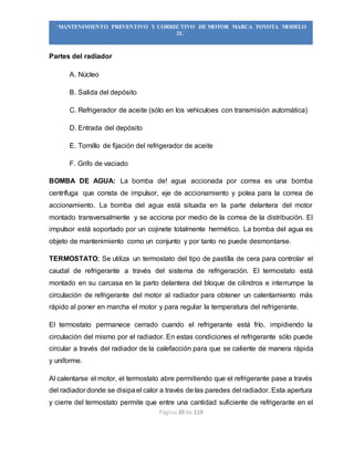 Página 39 de 119
“MANTENIMIENTO PREVENTIVO Y CORRECTIVO DE MOTOR MARCA TOYOTA MODELO
2L”
Partes del radiador
A. Núcleo
B. Salida del depósito
C. Refrigerador de aceite (sólo en los vehiculoes con transmisión automática)
D. Entrada del depósito
E. Tornillo de fijación del refrigerador de aceite
F. Grifo de vaciado
BOMBA DE AGUA: La bomba de! agua accionada por correa es una bomba
centrífuga que consta de impulsor, eje de accionamiento y polea para la correa de
accionamiento. La bomba del agua está situada en la parte delantera del motor
montado transversalmente y se acciona por medio de la correa de la distribución. El
impulsor está soportado por un cojinete totalmente hermético. La bomba del agua es
objeto de mantenimiento como un conjunto y por tanto no puede desmontarse.
TERMOSTATO; Se utiliza un termostato del tipo de pastilla de cera para controlar el
caudal de refrigerante a través del sistema de refrigeración. El termostato está
montado en su carcasa en la parto delantera del bloque de cilindros e interrumpe la
circulación de refrigerante del motor al radiador para obtener un calentamiento más
rápido al poner en marcha el motor y para regular la temperatura del refrigerante.
El termostato permanece cerrado cuando el refrigerante está frío, impidiendo la
circulación del mismo por el radiador. En estas condiciones el refrigerante sólo puede
circular a través del radiador de la calefacción para que se caliente de manera rápida
y uniforme.
Al calentarse el motor, el termostato abre permitiendo que el refrigerante pase a través
del radiador donde se disipael calor a través de las paredes del radiador. Esta apertura
y cierre del termostato permite que entre una cantidad suficiente de refrigerante en el
 