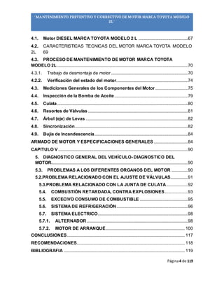 Página4 de 119
“MANTENIMIENTO PREVENTIVO Y CORRECTIVO DE MOTOR MARCA TOYOTA MODELO
2L”
4.1. Motor DIESEL MARCA TOYOTA MODELO 2 L .............................................67
4.2. CARACTERISTICAS TECNICAS DEL MOTOR MARCA TOYOTA MODELO
2L 69
4.3. PROCESO DE MANTENIMIENTO DE MOTOR MARCA TOYOTA
MODELO 2L .......................................................................................................................70
4.3.1. Trabajo de desmontaje de motor......................................................................70
4.2.2. Verificación del estado del motor.................................................................74
4.3. Mediciones Generales de los Componentes del Motor..............................75
4.4. Inspección de la Bomba de Aceite...................................................................79
4.5. Culata.......................................................................................................................80
4.6. Resortes de Válvulas ...........................................................................................81
4.7. Árbol (eje) de Levas .............................................................................................82
4.8. Sincronización.......................................................................................................82
4.9. Bujía de Incandescencia.....................................................................................84
ARMADO DE MOTOR Y ESPECIFICACIONES GENERALES ...............................84
CAPITULO V ......................................................................................................................90
5. DIAGNOSTICO GENERAL DEL VEHÍCULO- DIAGNOSTICO DEL
MOTOR............................................................................................................................90
5.3. PROBLEMAS A LOS DIFERENTES ORGANOS DEL MOTOR ...............90
5.2.PROBLEMA RELACIONADO CON EL AJUSTE DE VÁLVULAS................91
5.3.PROBLEMA RELACIONADO CON LA JUNTA DE CULATA....................92
5.4. COMBUSTIÓN RETARDADA, CONTRA EXPLOSIONES.....................93
5.5. EXCECIVO CONSUMO DE COMBUSTIBLE ............................................95
5.6. SISTEMA DE REFRIGERACIÓN.................................................................96
5.7. SISTEMA ELECTRICO..................................................................................98
5.7.1. ALTERNADOR ............................................................................................98
5.7.2. MOTOR DE ARRANQUE........................................................................ 100
CONCLUSIONES........................................................................................................... 117
RECOMENDACIONES.................................................................................................. 118
BIBLIOGRAFIA .............................................................................................................. 119
 