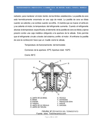 Página 40 de 119
“MANTENIMIENTO PREVENTIVO Y CORRECTIVO DE MOTOR MARCA TOYOTA MODELO
2L”
radiador, para mantener el motor dentro de los límites establecidos. La pastilla de cera
está herméticamente encerrada en una caja de metal. La pastilla de cera se dilata
cuando se calienta y se contrae cuando se enfría. A medida que se mueve el vehículo
y se calienta el motor, la temperatura del refrigerante aumenta. Cuando el refrigerante
alcanza la temperatura especificada, el elemento de la pastilla de cera se dilata y ejerce
presión contra una caja metálica obligando a la apertura de la válvula. Esto permite
que el refrigerante circule a través del sistema y enfríe el motor. Al enfriarse la pastilla
de cera la contracción hace que un muelle cierre la válvula.
Temperatura de funcionamiento del termostato
Comienzo de la apertura: 87ºC Apertura total: 102ºC
Cierre: 86°C
FIGURA Nº 23 PARTES DEL TERMOSTATO
Fuente: www. Todomecanica.com
 