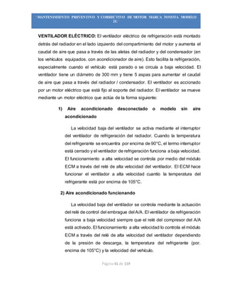 Página 41 de 119
“MANTENIMIENTO PREVENTIVO Y CORRECTIVO DE MOTOR MARCA TOYOTA MODELO
2L”
VENTILADOR ELÉCTRICO: El ventilador eléctrico de refrigeración está montado
detrás del radiador en el lado izquierdo del compartimiento del motor y aumenta el
caudal de aire que pasa a través de las aletas del radiador y del condensador (en
los vehículos equipados. con acondicionador de aire). Esto facilita la refrigeración,
especialmente cuando el vehículo está parado o se circuía a baja velocidad. El
ventilador tiene un diámetro de 300 mm y tiene 5 aspas para aumentar el caudal
de aire que pasa a través del radiador / condensador. El ventilador es accionado
por un motor eléctrico que está fijo al soporte del radiador. El ventilador se mueve
mediante un motor eléctrico que actúa de la forma siguiente:
1) Aire acondicionado desconectado o modelo sin aire
acondicionado
La velocidad baja del ventilador se activa mediante el interruptor
del ventilador de refrigeración del radiador. Cuando la temperatura
del refrigerante se encuentra por encima de 90°C, el termo interruptor
está cerrado y el ventilador de refrigeración funciona a baja velocidad.
El funcionamiento a alta velocidad se controla por medio del módulo
ECM a través del relé de alta velocidad del ventilador. El ECM hace
funcionar el ventilador a alta velocidad cuantío la temperatura del
refrigerante está por encima de 105°C.
2) Aire acondicionado funcionando
La velocidad baja del ventilador se controla mediante la actuación
del relé de control del embrague del A/A. El ventilador de refrigeración
funciona a baja velocidad siempre que el relé del compresor del A/A
está activado. El funcionamiento a alta velocidad lo controla el módulo
ECM a través del relé de alta velocidad del ventilador dependiendo
de la presión de descarga, la temperatura del refrigerante (por.
encima de 105°C) y la velocidad del vehículo.
 