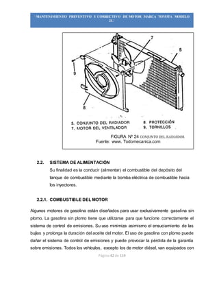 Página 42 de 119
“MANTENIMIENTO PREVENTIVO Y CORRECTIVO DE MOTOR MARCA TOYOTA MODELO
2L”
FIGURA Nº 24 CONJUNTO DEL RADIADOR
Fuente: www. Todomecanica.com
2.2. SISTEMA DE ALIMENTACIÓN
Su finalidad es la conducir (alimentar) el combustible del depósito del
tanque de combustible mediante la bomba eléctrica de combustible hacia
los inyectores.
2.2.1. COMBUSTIBLE DEL MOTOR
Algunos motores de gasolina están diseñados para usar exclusivamente gasolina sin
plomo. La gasolina sin plorno tiene que utilizarse para que funcione correctamente el
sistema de control de emisiones. Su uso minimiza asimismo el ensuciamiento de las
bujías y prolonga la duración del aceite del motor. El uso de gasolina con plomo puede
dañar el sistema de control de emisiones y puede provocar la pérdida de la garantía
sobre emisiones. Todos los vehículos, excepto los de motor diésel, van equipados con
 