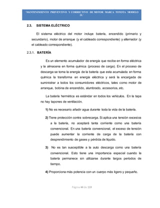Página 44 de 119
“MANTENIMIENTO PREVENTIVO Y CORRECTIVO DE MOTOR MARCA TOYOTA MODELO
2L”
2.3. SISTEMA ELÉCTRICO
El sistema eléctrico del motor incluye batería, encendido (primario y
secundario), motor de arranque (y el cableado correspondiente) y alternador (y
el cableado correspondiente).
2.3.1. BATERÍA
Es un elemento acumulador de energía que recibe en forma eléctrica
y la almacena en forma química (proceso de carga). En el proceso de
descarga se toma la energía de la batería que esta acumulada en forma
química la transforma en energía eléctrica y será la encargada de
suministrar a todos los consumidores eléctricos, tales como motor de
arranque, bobina de encendido, alumbrado, accesorios, etc.
La batería hermética es estándar en todos los vehículos. En la tapa
no hay tapones de ventilación.
1) No es necesario añadir agua durante toda la vida de la batería.
2) Tiene protección contra sobrecarga. Si aplica una tensión excesiva
a la batería, no aceptará tanta corriente como una batería
convencional. En una batería convencional, el exceso de tensión
puede aumentar la corriente de carga de la batería con
desprendimiento de gases y pérdida de líquido.
3) No es tan susceptible a la auto descarga como una batería
convencional. Esto tiene una importancia especial cuando la
batería permanece sin utilizarse durante largos períodos de
tiempo.
4) Proporciona más potencia con un cuerpo más ligero y pequeño.
 