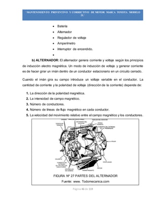 Página 46 de 119
“MANTENIMIENTO PREVENTIVO Y CORRECTIVO DE MOTOR MARCA TOYOTA MODELO
2L”
 Batería
 Alternador
 Regulador de voltaje
 Amperímetro
 Interruptor de encendido.

b) ALTERNADOR: El alternador genera corriente y voltaje según los principios
de inducción electro magnética. Un modo de inducción de voltaje y generar corriente
es de hacer girar un imán dentro de un conductor estacionario en un circuito cerrado.
Cuando el imán gira su campo introduce un voltaje variable en el conductor. La
cantidad de corriente y la polaridad de voltaje (dirección de la corriente) depende de:
1. La dirección de la polaridad magnética.
2. La intensidad de campo magnético.
3. Número de conductores.
4. Número de líneas de flujo magnético en cada conductor.
5. La velocidad del movimiento relativo entre el campo magnético y los conductores.
FIGURA Nº 27 PARTES DEL ALTERNADOR
Fuente: www. Todomecanica.com
 