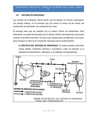 Página 47 de 119
“MANTENIMIENTO PREVENTIVO Y CORRECTIVO DE MOTOR MARCA TOYOTA MODELO
2L”
2.5. SISTEMA DE ARRANQUE
Los motores de combustión interna tienen que ser puestos en marcha (arrancados)
con energía exterior. En el arranque hay que vencer la inercia de las masas, las
resistencias de rozamiento y la compresión de motor.
El arranque tiene que ser realizado por un número mínimo de revoluciones. Esto
únicamente se puede ser alcanzado por el número mínimo de revoluciones que puede
reunirse en el cilindro del motor. El cual es una mezcla capas de inflamarse en el motor
para conseguir el calor de la compresión necesaria para el autoencendido.
a) CIRCUITO DEL SISTEMA DE ARRANQUE: El sistema eléctrico del motor
incluye batería, encendido (primario y secundario), motor de arranque (y el
cableado correspondiente y alternador (y el cableado correspondiente).
FIGURA Nº 28 CIRCUITO DEL SISTEMA DE ARRANQUE
Fuente: www. Todomecanica.com
 