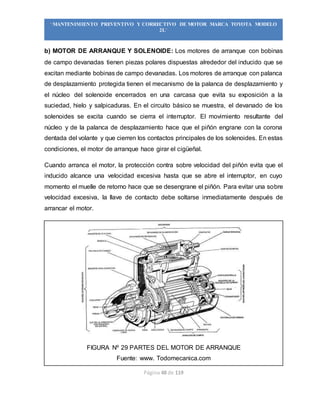 Página 48 de 119
“MANTENIMIENTO PREVENTIVO Y CORRECTIVO DE MOTOR MARCA TOYOTA MODELO
2L”
b) MOTOR DE ARRANQUE Y SOLENOIDE: Los motores de arranque con bobinas
de campo devanadas tienen piezas polares dispuestas alrededor del inducido que se
excitan mediante bobinas de campo devanadas. Los motores de arranque con palanca
de desplazamiento protegida tienen el mecanismo de la palanca de desplazamiento y
el núcleo del solenoide encerrados en una carcasa que evita su exposición a la
suciedad, hielo y salpicaduras. En el circuito básico se muestra, el devanado de los
solenoides se excita cuando se cierra el interruptor. El movimiento resultante del
núcleo y de la palanca de desplazamiento hace que el piñón engrane con la corona
dentada del volante y que cierren los contactos principales de los solenoides. En estas
condiciones, el motor de arranque hace girar el cigüeñal.
Cuando arranca el motor, la protección contra sobre velocidad del piñón evita que el
inducido alcance una velocidad excesiva hasta que se abre el interruptor, en cuyo
momento el muelle de retorno hace que se desengrane el piñón. Para evitar una sobre
velocidad excesiva, la llave de contacto debe soltarse inmediatamente después de
arrancar el motor.
FIGURA Nº 29 PARTES DEL MOTOR DE ARRANQUE
Fuente: www. Todomecanica.com
 