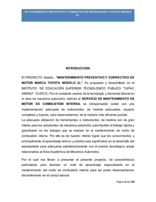 Página5 de 119
“MANTENIMIENTO PREVENTIVO Y CORRECTIVO DE MOTOR MARCA TOYOTA MODELO
2L”
INTRODUCCION
El PROYECTO titulado, “MANTENIMIENTO PREVENTIVO Y CORRECTIVO DE
MOTOR MARCA TOYOTA MODELO 2L”. Es propuesto y desarrollado en el
INSTITUTO DE EDUCACIÓN SUPERIOR TECNOLOGICO PUBLICO “TUPAC
AMARU” –CUSCO.- Por el constante avance de la tecnología y demanda laboral en
el área de mecánica automotriz referido al SERVICIO DE MANTENIMIENTO DE
MOTOR DE COMBUSTIÓN INTERNA, es indispensable contar con una
implementación adecuada de instrumentos de medida adecuadas, equipos
completos y buenos, para desenvolvernos de la manera más eficiente posible.
La adecuada utilización de herramientas e instrumentos de medida son de gran
interés para los estudiantes de mecánica automotriz para facilitar el trabajo rápido y
garantizado en los trabajos que se realizan en el mantenimiento de motor de
combustión interna. Por ello es de nuestro interés lograr que los conocimientos y
principalmente el aprendizaje teórico y práctico sea significativo en el desarrollo del
estudiantado para adecuarse satisfactoriamente con el avance tecnológico actual
relacionados al Área Académica de Mecánica Automotriz.
Por el cual nos llevan a presentar el presente proyecto, de características
particulares para alcanzar un nivel de aprendizaje especializado en el
mantenimiento del motor de combustión interna para así poder desempeñarnos
eficientemente en el campo laboral.
 
