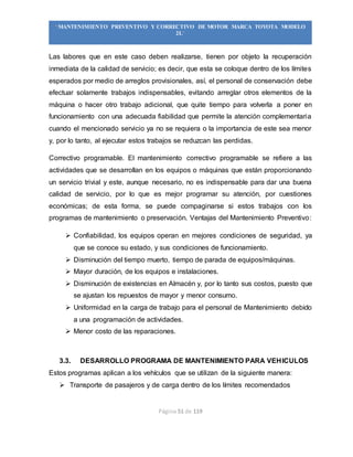 Página 51 de 119
“MANTENIMIENTO PREVENTIVO Y CORRECTIVO DE MOTOR MARCA TOYOTA MODELO
2L”
Las labores que en este caso deben realizarse, tienen por objeto la recuperación
inmediata de la calidad de servicio; es decir, que esta se coloque dentro de los límites
esperados por medio de arreglos provisionales, así, el personal de conservación debe
efectuar solamente trabajos indispensables, evitando arreglar otros elementos de la
máquina o hacer otro trabajo adicional, que quite tiempo para volverla a poner en
funcionamiento con una adecuada fiabilidad que permite la atención complementaria
cuando el mencionado servicio ya no se requiera o la importancia de este sea menor
y, por lo tanto, al ejecutar estos trabajos se reduzcan las perdidas.
Correctivo programable. El mantenimiento correctivo programable se refiere a las
actividades que se desarrollan en los equipos o máquinas que están proporcionando
un servicio trivial y este, aunque necesario, no es indispensable para dar una buena
calidad de servicio, por lo que es mejor programar su atención, por cuestiones
económicas; de esta forma, se puede compaginarse si estos trabajos con los
programas de mantenimiento o preservación. Ventajas del Mantenimiento Preventivo:
 Confiabilidad, los equipos operan en mejores condiciones de seguridad, ya
que se conoce su estado, y sus condiciones de funcionamiento.
 Disminución del tiempo muerto, tiempo de parada de equipos/máquinas.
 Mayor duración, de los equipos e instalaciones.
 Disminución de existencias en Almacén y, por lo tanto sus costos, puesto que
se ajustan los repuestos de mayor y menor consumo.
 Uniformidad en la carga de trabajo para el personal de Mantenimiento debido
a una programación de actividades.
 Menor costo de las reparaciones.
3.3. DESARROLLO PROGRAMA DE MANTENIMIENTO PARA VEHICULOS
Estos programas aplican a los vehículos que se utilizan de la siguiente manera:
 Transporte de pasajeros y de carga dentro de los límites recomendados
 