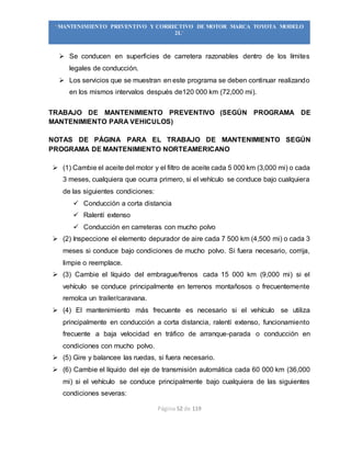 Página 52 de 119
“MANTENIMIENTO PREVENTIVO Y CORRECTIVO DE MOTOR MARCA TOYOTA MODELO
2L”
 Se conducen en superficies de carretera razonables dentro de los límites
legales de conducción.
 Los servicios que se muestran en este programa se deben continuar realizando
en los mismos intervalos después de120 000 km (72,000 mi).
TRABAJO DE MANTENIMIENTO PREVENTIVO (SEGÚN PROGRAMA DE
MANTENIMIENTO PARA VEHICULOS)
NOTAS DE PÁGINA PARA EL TRABAJO DE MANTENIMIENTO SEGÚN
PROGRAMA DE MANTENIMIENTO NORTEAMERICANO
 (1) Cambie el aceite del motor y el filtro de aceite cada 5 000 km (3,000 mi) o cada
3 meses, cualquiera que ocurra primero, si el vehículo se conduce bajo cualquiera
de las siguientes condiciones:
 Conducción a corta distancia
 Ralentí extenso
 Conducción en carreteras con mucho polvo
 (2) Inspeccione el elemento depurador de aire cada 7 500 km (4,500 mi) o cada 3
meses si conduce bajo condiciones de mucho polvo. Si fuera necesario, corrija,
limpie o reemplace.
 (3) Cambie el líquido del embrague/frenos cada 15 000 km (9,000 mi) si el
vehículo se conduce principalmente en terrenos montañosos o frecuentemente
remolca un trailer/caravana.
 (4) El mantenimiento más frecuente es necesario si el vehículo se utiliza
principalmente en conducción a corta distancia, ralentí extenso, funcionamiento
frecuente a baja velocidad en tráfico de arranque-parada o conducción en
condiciones con mucho polvo.
 (5) Gire y balancee las ruedas, si fuera necesario.
 (6) Cambie el líquido del eje de transmisión automática cada 60 000 km (36,000
mi) si el vehículo se conduce principalmente bajo cualquiera de las siguientes
condiciones severas:
 