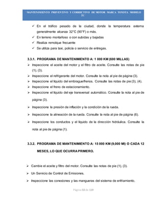 Página 53 de 119
“MANTENIMIENTO PREVENTIVO Y CORRECTIVO DE MOTOR MARCA TOYOTA MODELO
2L”
 En el tráfico pesado de la ciudad, donde la temperatura externa
generalmente alcanza 32°C (90°F) o más.
 En terreno montañoso o con subidas y bajadas
 Realiza remolque frecuente
 Se utiliza para taxi, policía o servicio de entregas.
3.3.1. PROGRAMA DE MANTENIMIENTO A: 1 000 KM (600 MILLAS)
 Inspeccione el aceite del motor y el filtro de aceite. Consulte las notas de pie
(1), (3).
 Inspeccione el refrigerante del motor. Consulte la nota al pie de página (3).
 Inspeccione el líquido del embrague/frenos. Consulte las notas de pie (3), (4).
 Inspeccione el freno de estacionamiento.
 Inspeccione el líquido del eje transversal automático. Consulte la nota al pie de
página (3).
 Inspeccione la presión de inflación y la condición de la rueda.
 Inspeccione la alineación de la rueda. Consulte la nota al pie de página (6).
 Inspeccione los conductos y el líquido de la dirección hidráulica. Consulte la
nota al pie de página (1).
3.3.2. PROGRAMA DE MANTENIMIENTO A: 15 000 KM (9,000 MI) O CADA 12
MESES, LO QUE OCURRA PRIMERO.
 Cambie el aceite y filtro del motor. Consulte las notas de pie (1), (3).
 Un Servicio de Control de Emisiones.
 Inspeccione las conexiones y las mangueras del sistema de enfriamiento.
 