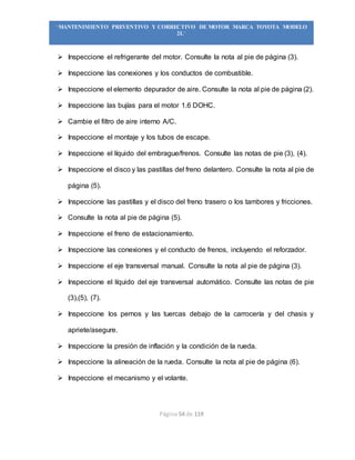 Página 54 de 119
“MANTENIMIENTO PREVENTIVO Y CORRECTIVO DE MOTOR MARCA TOYOTA MODELO
2L”
 Inspeccione el refrigerante del motor. Consulte la nota al pie de página (3).
 Inspeccione las conexiones y los conductos de combustible.
 Inspeccione el elemento depurador de aire. Consulte la nota al pie de página (2).
 Inspeccione las bujías para el motor 1.6 DOHC.
 Cambie el filtro de aire interno A/C.
 Inspeccione el montaje y los tubos de escape.
 Inspeccione el líquido del embrague/frenos. Consulte las notas de pie (3), (4).
 Inspeccione el disco y las pastillas del freno delantero. Consulte la nota al pie de
página (5).
 Inspeccione las pastillas y el disco del freno trasero o los tambores y fricciones.
 Consulte la nota al pie de página (5).
 Inspeccione el freno de estacionamiento.
 Inspeccione las conexiones y el conducto de frenos, incluyendo el reforzador.
 Inspeccione el eje transversal manual. Consulte la nota al pie de página (3).
 Inspeccione el líquido del eje transversal automático. Consulte las notas de pie
(3),(5), (7).
 Inspeccione los pernos y las tuercas debajo de la carrocería y del chasis y
apriete/asegure.
 Inspeccione la presión de inflación y la condición de la rueda.
 Inspeccione la alineación de la rueda. Consulte la nota al pie de página (6).
 Inspeccione el mecanismo y el volante.
 