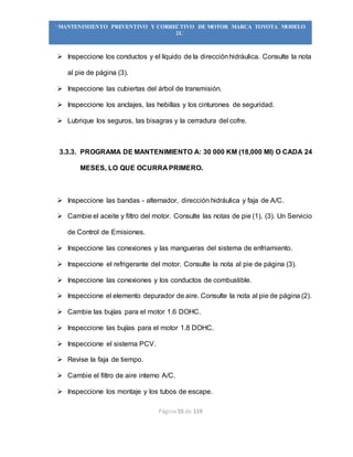 Página 55 de 119
“MANTENIMIENTO PREVENTIVO Y CORRECTIVO DE MOTOR MARCA TOYOTA MODELO
2L”
 Inspeccione los conductos y el líquido de la direcciónhidráulica. Consulte la nota
al pie de página (3).
 Inspeccione las cubiertas del árbol de transmisión.
 Inspeccione los anclajes, las hebillas y los cinturones de seguridad.
 Lubrique los seguros, las bisagras y la cerradura del cofre.
3.3.3. PROGRAMA DE MANTENIMIENTO A: 30 000 KM (18,000 MI) O CADA 24
MESES, LO QUE OCURRA PRIMERO.
 Inspeccione las bandas - alternador, dirección hidráulica y faja de A/C.
 Cambie el aceite y filtro del motor. Consulte las notas de pie (1), (3). Un Servicio
de Control de Emisiones.
 Inspeccione las conexiones y las mangueras del sistema de enfriamiento.
 Inspeccione el refrigerante del motor. Consulte la nota al pie de página (3).
 Inspeccione las conexiones y los conductos de combustible.
 Inspeccione el elemento depurador de aire. Consulte la nota al pie de página (2).
 Cambie las bujías para el motor 1.6 DOHC.
 Inspeccione las bujías para el motor 1.8 DOHC.
 Inspeccione el sistema PCV.
 Revise la faja de tiempo.
 Cambie el filtro de aire interno A/C.
 Inspeccione los montaje y los tubos de escape.
 