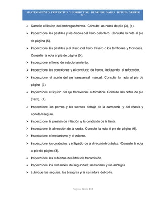 Página 56 de 119
“MANTENIMIENTO PREVENTIVO Y CORRECTIVO DE MOTOR MARCA TOYOTA MODELO
2L”
 Cambie el líquido del embrague/frenos. Consulte las notas de pie (3), (4).
 Inspeccione las pastillas y los discos del freno delantero. Consulte la nota al pie
de página (5).
 Inspeccione las pastillas y el disco del freno trasero o los tambores y fricciones.
Consulte la nota al pie de página (5).
 Inspeccione el freno de estacionamiento.
 Inspeccione las conexiones y el conducto de frenos, incluyendo el reforzador.
 Inspeccione el aceite del eje transversal manual. Consulte la nota al pie de
página (3).
 Inspeccione el líquido del eje transversal automático. Consulte las notas de pie
(3),(5), (7).
 Inspeccione los pernos y las tuercas debajo de la carrocería y del chasis y
apriete/asegure.
 Inspeccione la presión de inflación y la condición de la llanta.
 Inspeccione la alineación de la rueda. Consulte la nota al pie de página (6).
 Inspeccione el mecanismo y el volante.
 Inspeccione los conductos y el líquido de la direcciónhidráulica. Consulte la nota
al pie de página (3).
 Inspeccione las cubiertas del árbol de transmisión.
 Inspeccione los cinturones de seguridad, las hebillas y los anclajes.
 Lubrique los seguros, las bisagras y la cerradura del cofre.
 