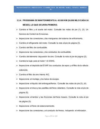 Página 57 de 119
“MANTENIMIENTO PREVENTIVO Y CORRECTIVO DE MOTOR MARCA TOYOTA MODELO
2L”
3.3.4. PROGRAMA DE MANTENIMIENTO A: 45 000 KM (24,000 MI) O CADA 24
MESES, LO QUE OCURRA PRIMERO.
 Cambie el filtro y el aceite del motor. Consulte las notas de pie (1), (3). Un
Servicio de Control de Emisiones.
 Inspeccione las conexiones y las mangueras del sistema de enfriamiento.
 Cambie el refrigerante del motor. Consulte la nota al pie de página (3).
 Cambio del filtro de combustible.
 Inspeccione las conexiones y los conductos de combustible.
 Cambio del elemento depurador de aire. Consulte la nota al pie de página (2).
 Cambie la bujía para el motor 1.6 DOHC.
 Inspeccione el depósito del EVAP, los conductos de vapor y el filtro de la válvula
solenoide.
 Cambie el filtro de aire interno A/C.
 Inspeccione el montaje y los tubos de escape.
 Inspeccione el líquido del embrague/frenos. Consulte las notas de pie (3), (4).
 Inspeccione el disco y las pastillas del freno delantero. Consulte la nota al pie de
página (5).
 Inspeccione el tambor y las fricciones del freno trasero. Consulte la nota al pie
de página (5).
 Inspeccione el freno de estacionamiento.
 Inspeccione las conexiones y el conducto de frenos, incluyendo el reforzador.
 