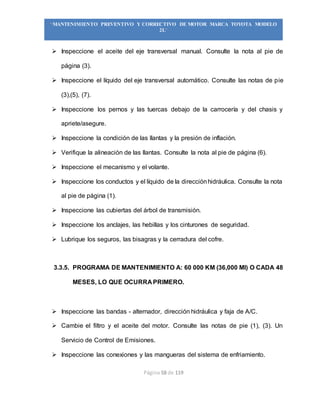 Página 58 de 119
“MANTENIMIENTO PREVENTIVO Y CORRECTIVO DE MOTOR MARCA TOYOTA MODELO
2L”
 Inspeccione el aceite del eje transversal manual. Consulte la nota al pie de
página (3).
 Inspeccione el líquido del eje transversal automático. Consulte las notas de pie
(3),(5), (7).
 Inspeccione los pernos y las tuercas debajo de la carrocería y del chasis y
apriete/asegure.
 Inspeccione la condición de las llantas y la presión de inflación.
 Verifique la alineación de las llantas. Consulte la nota al pie de página (6).
 Inspeccione el mecanismo y el volante.
 Inspeccione los conductos y el líquido de la direcciónhidráulica. Consulte la nota
al pie de página (1).
 Inspeccione las cubiertas del árbol de transmisión.
 Inspeccione los anclajes, las hebillas y los cinturones de seguridad.
 Lubrique los seguros, las bisagras y la cerradura del cofre.
3.3.5. PROGRAMA DE MANTENIMIENTO A: 60 000 KM (36,000 MI) O CADA 48
MESES, LO QUE OCURRA PRIMERO.
 Inspeccione las bandas - alternador, dirección hidráulica y faja de A/C.
 Cambie el filtro y el aceite del motor. Consulte las notas de pie (1), (3). Un
Servicio de Control de Emisiones.
 Inspeccione las conexiones y las mangueras del sistema de enfriamiento.
 
