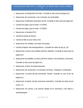 Página 59 de 119
“MANTENIMIENTO PREVENTIVO Y CORRECTIVO DE MOTOR MARCA TOYOTA MODELO
2L”
 Inspeccione el refrigerante del motor. Consulte la nota al pie de página (3).
 Inspeccione las conexiones y los conductos de combustible.
 Inspeccione el elemento depurador de aire. Consulte la nota al pie de página (2).
 Cambie las bujías para el motor 1.6 DOHC.
 Cambie las bujías para el motor 1.8 DOHC.
 Inspeccione el sistema PCV.
 Cambie la banda de tiempo.
 Cambie el filtro de aire interno A/C.
 Inspeccione los montaje y los tubos de escape.
 Cambie el líquido del embrague/frenos. Consulte las notas de pie (3), (4).
 Inspeccione el disco y las pastillas del freno delantero. Consulte la nota al pie de
página (5).
 Inspeccione las pastillas y el disco del freno trasero o los tambores y fricciones.
Consulte la nota al pie de página (5).
 Inspeccione el freno de estacionamiento.
 Inspeccione las conexiones y el conducto de frenos, incluyendo el reforzador.
 Inspeccione el aceite del eje transversal manual. Consulte la nota al pie de
página (3).
 Inspeccione el líquido del eje transversal automático. Consulte las notas de pie
(3),(5), (7).
 Inspeccione los pernos y las tuercas debajo de la carrocería y del chasis y
apriete/asegure.
 