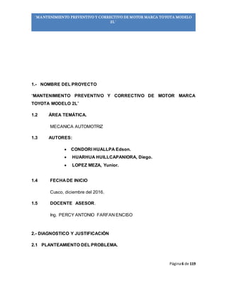 Página6 de 119
“MANTENIMIENTO PREVENTIVO Y CORRECTIVO DE MOTOR MARCA TOYOTA MODELO
2L”
1.- NOMBRE DEL PROYECTO
“MANTENIMIENTO PREVENTIVO Y CORRECTIVO DE MOTOR MARCA
TOYOTA MODELO 2L”
1.2 ÁREA TEMÁTICA.
MECANICA AUTOMOTRIZ
1.3 AUTORES:
 CONDORI HUALLPA Edson.
 HUARHUA HUILLCAPANIORA, Diego.
 LOPEZ MEZA, Yunior.
1.4 FECHA DE INICIO
Cusco, diciembre del 2016.
1.5 DOCENTE ASESOR.
Ing. PERCY ANTONIO FARFAN ENCISO
2.- DIAGNOSTICO Y JUSTIFICACIÓN
2.1 PLANTEAMIENTO DEL PROBLEMA.
 