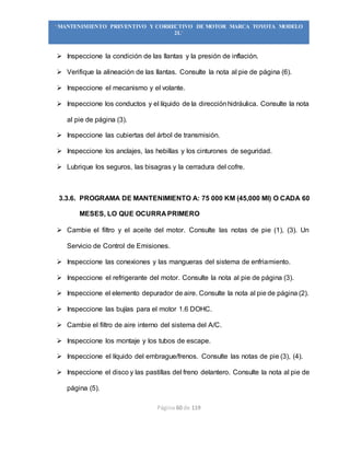 Página 60 de 119
“MANTENIMIENTO PREVENTIVO Y CORRECTIVO DE MOTOR MARCA TOYOTA MODELO
2L”
 Inspeccione la condición de las llantas y la presión de inflación.
 Verifique la alineación de las llantas. Consulte la nota al pie de página (6).
 Inspeccione el mecanismo y el volante.
 Inspeccione los conductos y el líquido de la direcciónhidráulica. Consulte la nota
al pie de página (3).
 Inspeccione las cubiertas del árbol de transmisión.
 Inspeccione los anclajes, las hebillas y los cinturones de seguridad.
 Lubrique los seguros, las bisagras y la cerradura del cofre.
3.3.6. PROGRAMA DE MANTENIMIENTO A: 75 000 KM (45,000 MI) O CADA 60
MESES, LO QUE OCURRA PRIMERO
 Cambie el filtro y el aceite del motor. Consulte las notas de pie (1), (3). Un
Servicio de Control de Emisiones.
 Inspeccione las conexiones y las mangueras del sistema de enfriamiento.
 Inspeccione el refrigerante del motor. Consulte la nota al pie de página (3).
 Inspeccione el elemento depurador de aire. Consulte la nota al pie de página (2).
 Inspeccione las bujías para el motor 1.6 DOHC.
 Cambie el filtro de aire interno del sistema del A/C.
 Inspeccione los montaje y los tubos de escape.
 Inspeccione el líquido del embrague/frenos. Consulte las notas de pie (3), (4).
 Inspeccione el disco y las pastillas del freno delantero. Consulte la nota al pie de
página (5).
 
