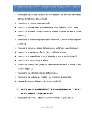 Página 61 de 119
“MANTENIMIENTO PREVENTIVO Y CORRECTIVO DE MOTOR MARCA TOYOTA MODELO
2L”
 Inspeccione las pastillas y el disco del freno trasero o los tambores y fricciones.
Consulte la nota al pie de página (5).
 Inspeccione el freno de estacionamiento.
 Inspeccione las conexiones y el conducto de freno, incluyendo el reforzador.
 Inspeccione el aceite del eje transversal manual. Consulte la nota al pie de
página (3).
 Inspeccione el aceite del eje transversal automático. Consulte la nota al pie de
página (3).
 Inspeccione las tuercas debajo de la carrocería y el chasis y apriete/asegure.
 Inspeccione la presión de inflación y la condición de la llanta.
 Inspeccione la alineación de la rueda. Consulte la nota al pie de página (6).
 Inspeccione el mecanismo y el volante.
 Inspeccione los conductos y el líquido de la direcciónhidráulica. Consulte la nota
al pie de página (3).
 Inspeccione las cubiertas del árbol de transmisión.
 Inspeccione los anclajes, las hebillas y los cinturones de seguridad.
 Lubrique los seguros, bisagras y la cerradura del cofre.
3.3.7. PROGRAMA DE MANTENIMIENTO A: 90 000 KM (54,000 MI) O CADA 72
MESES, LO QUE OCURRA PRIMERO
 Inspeccione las bandas - alternador, dirección hidráulica y faja de A/C.
 