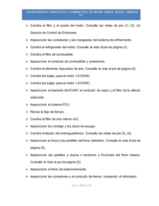 Página 62 de 119
“MANTENIMIENTO PREVENTIVO Y CORRECTIVO DE MOTOR MARCA TOYOTA MODELO
2L”
 Cambie el filtro y el aceite del motor. Consulte las notas de pie (1), (3). Un
Servicio de Control de Emisiones.
 Inspeccione las conexiones y las mangueras del sistema de enfriamiento.
 Cambie el refrigerante del motor. Consulte la nota al pie de página (3).
 Cambie el filtro de combustible.
 Inspeccione el conducto de combustible y conexiones.
 Cambie el elemento depurador de aire. Consulte la nota al pie de página (2).
 Cambie las bujías para el motor 1.6 DOHC.
 Cambie las bujías para el motor 1.8 DOHC.
 Inspeccione el depósito del EVAP, el conducto de vapor y el filtro de la válvula
solenoide.
 Inspeccione el sistema PCV.
 Revise la faja de tiempo.
 Cambie el filtro de aire interno A/C.
 Inspeccione los montaje y los tubos de escape.
 Cambie el líquido del embrague/frenos. Consulte las notas de pie (3), (4).
 Inspeccione el disco y las pastillas del freno delantero. Consulte la nota al pie de
página (5).
 Inspeccione las pastillas y discos o tambores y fricciones del freno trasero.
Consulte la nota al pie de página (5).
 Inspeccione el freno de estacionamiento.
 Inspeccione las conexiones y el conducto de frenos, incluyendo el reforzador.
 