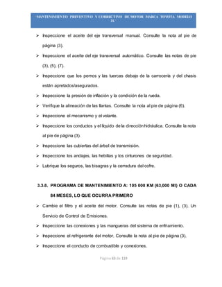 Página 63 de 119
“MANTENIMIENTO PREVENTIVO Y CORRECTIVO DE MOTOR MARCA TOYOTA MODELO
2L”
 Inspeccione el aceite del eje transversal manual. Consulte la nota al pie de
página (3).
 Inspeccione el aceite del eje transversal automático. Consulte las notas de pie
(3), (5), (7).
 Inspeccione que los pernos y las tuercas debajo de la carrocería y del chasis
están apretados/asegurados.
 Inspeccione la presión de inflación y la condición de la rueda.
 Verifique la alineación de las llantas. Consulte la nota al pie de página (6).
 Inspeccione el mecanismo y el volante.
 Inspeccione los conductos y el líquido de la direcciónhidráulica. Consulte la nota
al pie de página (3).
 Inspeccione las cubiertas del árbol de transmisión.
 Inspeccione los anclajes, las hebillas y los cinturones de seguridad.
 Lubrique los seguros, las bisagras y la cerradura del cofre.
3.3.8. PROGRAMA DE MANTENIMIENTO A: 105 000 KM (63,000 MI) O CADA
84 MESES, LO QUE OCURRA PRIMERO
 Cambie el filtro y el aceite del motor. Consulte las notas de pie (1), (3). Un
Servicio de Control de Emisiones.
 Inspeccione las conexiones y las mangueras del sistema de enfriamiento.
 Inspeccione el refrigerante del motor. Consulte la nota al pie de página (3).
 Inspeccione el conducto de combustible y conexiones.
 