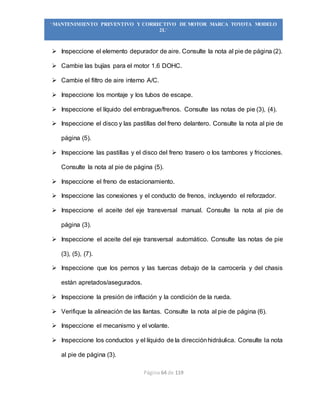Página 64 de 119
“MANTENIMIENTO PREVENTIVO Y CORRECTIVO DE MOTOR MARCA TOYOTA MODELO
2L”
 Inspeccione el elemento depurador de aire. Consulte la nota al pie de página (2).
 Cambie las bujías para el motor 1.6 DOHC.
 Cambie el filtro de aire interno A/C.
 Inspeccione los montaje y los tubos de escape.
 Inspeccione el líquido del embrague/frenos. Consulte las notas de pie (3), (4).
 Inspeccione el disco y las pastillas del freno delantero. Consulte la nota al pie de
página (5).
 Inspeccione las pastillas y el disco del freno trasero o los tambores y fricciones.
Consulte la nota al pie de página (5).
 Inspeccione el freno de estacionamiento.
 Inspeccione las conexiones y el conducto de frenos, incluyendo el reforzador.
 Inspeccione el aceite del eje transversal manual. Consulte la nota al pie de
página (3).
 Inspeccione el aceite del eje transversal automático. Consulte las notas de pie
(3), (5), (7).
 Inspeccione que los pernos y las tuercas debajo de la carrocería y del chasis
están apretados/asegurados.
 Inspeccione la presión de inflación y la condición de la rueda.
 Verifique la alineación de las llantas. Consulte la nota al pie de página (6).
 Inspeccione el mecanismo y el volante.
 Inspeccione los conductos y el líquido de la direcciónhidráulica. Consulte la nota
al pie de página (3).
 