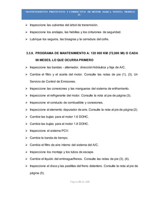 Página 65 de 119
“MANTENIMIENTO PREVENTIVO Y CORRECTIVO DE MOTOR MARCA TOYOTA MODELO
2L”
 Inspeccione las cubiertas del árbol de transmisión.
 Inspeccione los anclajes, las hebillas y los cinturones de seguridad.
 Lubrique los seguros, las bisagras y la cerradura del cofre.
3.3.9. PROGRAMA DE MANTENIMIENTO A: 120 000 KM (72,000 MI) O CADA
96 MESES, LO QUE OCURRA PRIMERO
 Inspeccione las bandas - alternador, dirección hidráulica y faja de A/C.
 Cambie el filtro y el aceite del motor. Consulte las notas de pie (1), (3). Un
Servicio de Control de Emisiones.
 Inspeccione las conexiones y las mangueras del sistema de enfriamiento.
 Inspeccione el refrigerante del motor. Consulte la nota al pie de página (3).
 Inspeccione el conducto de combustible y conexiones.
 Inspeccione el elemento depurador de aire. Consulte la nota al pie de página (2).
 Cambie las bujías para el motor 1.6 DOHC.
 Cambie las bujías para el motor 1.8 DOHC.
 Inspeccione el sistema PCV.
 Cambie la banda de tiempo.
 Cambie el filtro de aire interno del sistema del A/C.
 Inspeccione los montaje y los tubos de escape.
 Cambie el líquido del embrague/frenos. Consulte las notas de pie (3), (4).
 Inspeccione el disco y las pastillas del freno delantero. Consulte la nota al pie de
página (5).
 