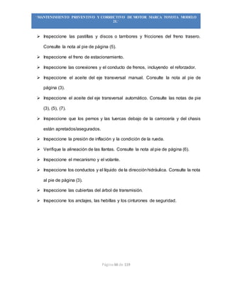 Página 66 de 119
“MANTENIMIENTO PREVENTIVO Y CORRECTIVO DE MOTOR MARCA TOYOTA MODELO
2L”
 Inspeccione las pastillas y discos o tambores y fricciones del freno trasero.
Consulte la nota al pie de página (5).
 Inspeccione el freno de estacionamiento.
 Inspeccione las conexiones y el conducto de frenos, incluyendo el reforzador.
 Inspeccione el aceite del eje transversal manual. Consulte la nota al pie de
página (3).
 Inspeccione el aceite del eje transversal automático. Consulte las notas de pie
(3), (5), (7).
 Inspeccione que los pernos y las tuercas debajo de la carrocería y del chasis
están apretados/asegurados.
 Inspeccione la presión de inflación y la condición de la rueda.
 Verifique la alineación de las llantas. Consulte la nota al pie de página (6).
 Inspeccione el mecanismo y el volante.
 Inspeccione los conductos y el líquido de la direcciónhidráulica. Consulte la nota
al pie de página (3).
 Inspeccione las cubiertas del árbol de transmisión.
 Inspeccione los anclajes, las hebillas y los cinturones de seguridad.
 