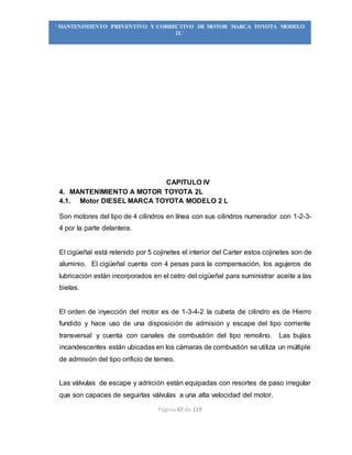 Página 67 de 119
“MANTENIMIENTO PREVENTIVO Y CORRECTIVO DE MOTOR MARCA TOYOTA MODELO
2L”
CAPITULO IV
4. MANTENIMIENTO A MOTOR TOYOTA 2L
4.1. Motor DIESEL MARCA TOYOTA MODELO 2 L
Son motores del tipo de 4 cilindros en línea con sus cilindros numerador con 1-2-3-
4 por la parte delantera.
El cigüeñal está retenido por 5 cojinetes el interior del Carter estos cojinetes son de
aluminio. El cigüeñal cuenta con 4 pesas para la compensación, los agujeros de
lubricación están incorporados en el cetro del cigüeñal para suministrar aceite a las
bielas.
El orden de inyección del motor es de 1-3-4-2 la cubeta de cilindro es de Hierro
fundido y hace uso de una disposición de admisión y escape del tipo corriente
transversal y cuenta con canales de combustión del tipo remolino. Las bujías
incandescentes están ubicadas en los cámaras de combustión se utiliza un múltiple
de admisión del tipo orificio de terneo.
Las válvulas de escape y adnición están equipadas con resortes de paso irregular
que son capaces de seguirlas válvulas a una alta velocidad del motor.
 